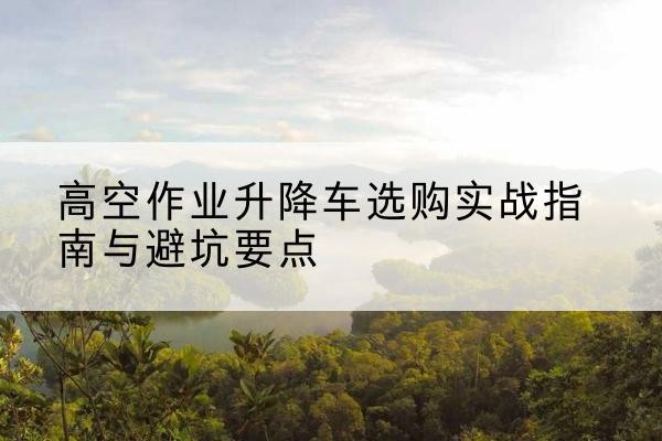 河北区升降车怎么选-高空作业升降车选购实战指南与避坑要点