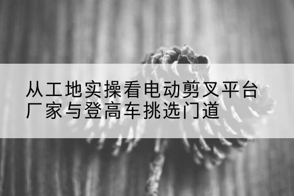 河北区电动剪叉升降平台厂家-从工地实操看电动剪叉平台厂家与登高车挑选门道