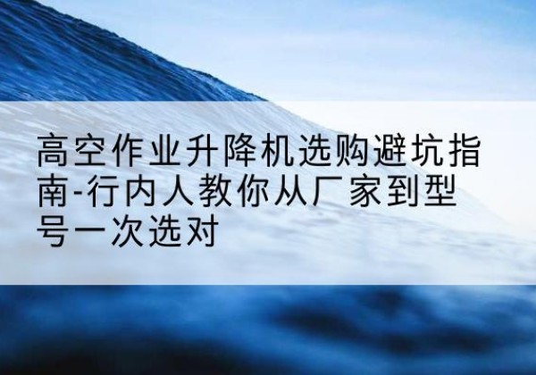 河北区升降平台厂家-高空作业升降机选购避坑指南-行内人教你从厂家到型号一次选对