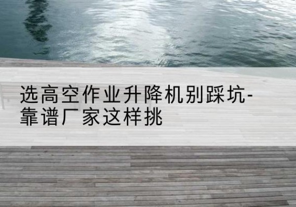 河北区剪叉式升降机厂家-选高空作业升降机别踩坑-靠谱厂家这样挑