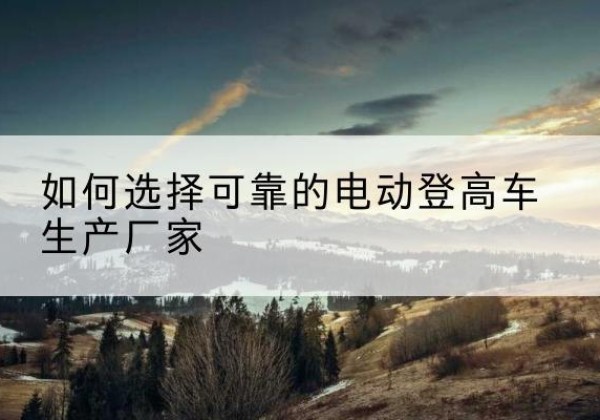 河北区电动登高车厂家-如何选择可靠的电动登高车生产厂家