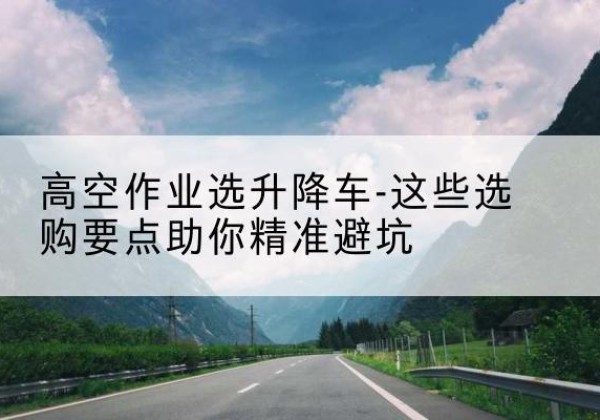 河北区升降车厂家-高空作业选升降车-这些选购要点助你*避坑