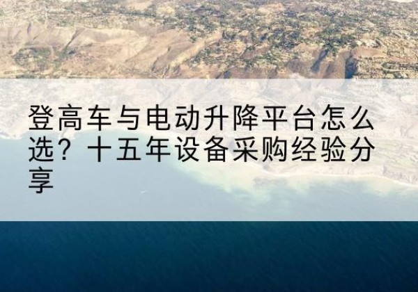 河北区登高车厂家厂家-登高车与电动升降平台怎么选？十五年设备采购经验分享