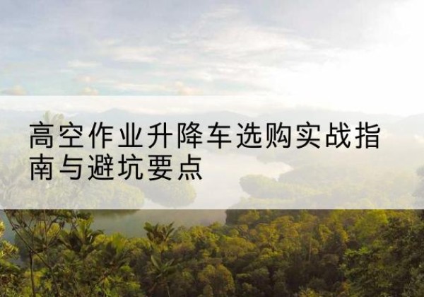 河北区升降车怎么选-高空作业升降车选购实战指南与避坑要点