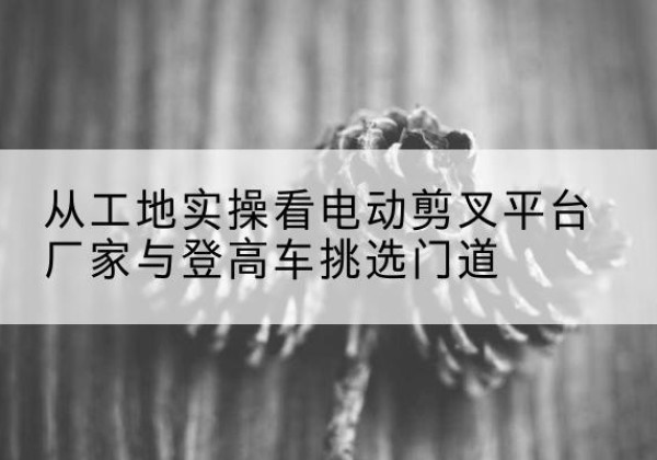 河北区电动剪叉升降平台厂家-从工地实操看电动剪叉平台厂家与登高车挑选门道