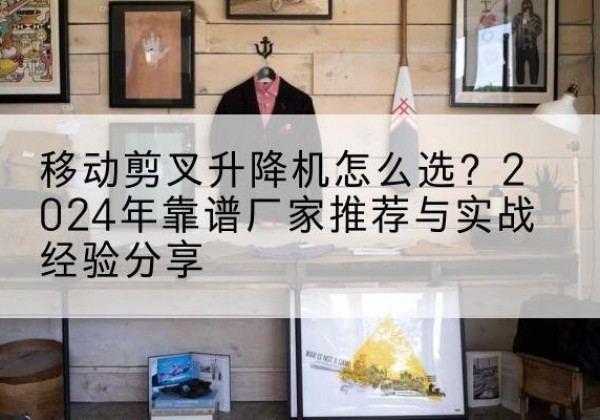 河北区升降平台厂家推荐-移动剪叉升降机怎么选？2024年靠谱厂家推荐与实战经验分享